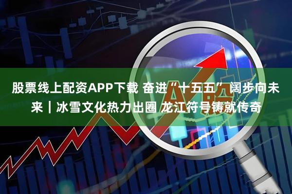 股票线上配资APP下载 奋进“十五五” 阔步向未来｜冰雪文化热力出圈 龙江符号铸就传奇