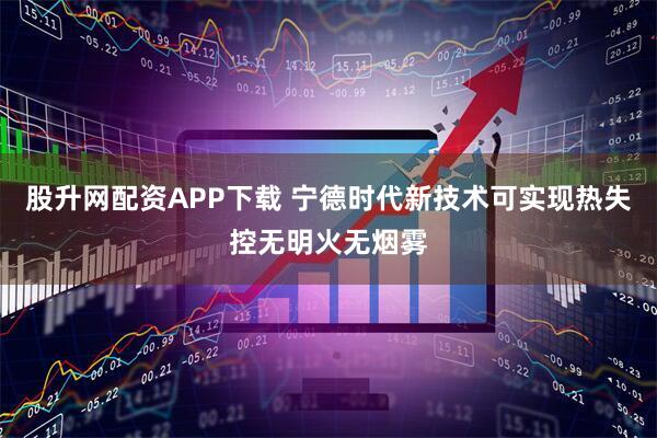 股升网配资APP下载 宁德时代新技术可实现热失控无明火无烟雾