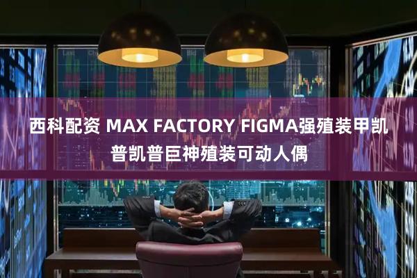 西科配资 MAX FACTORY FIGMA强殖装甲凯普凯普巨神殖装可动人偶