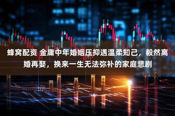 蜂窝配资 金庸中年婚姻压抑遇温柔知己，毅然离婚再娶，换来一生无法弥补的家庭悲剧