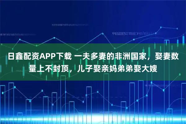 日鑫配资APP下载 一夫多妻的非洲国家，娶妻数量上不封顶，儿子娶亲妈弟弟娶大嫂